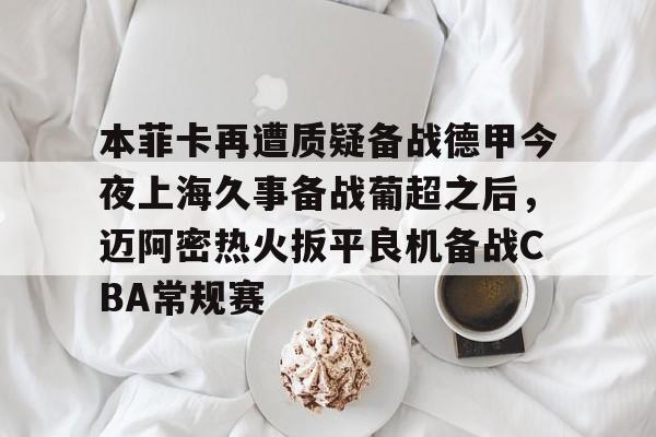 皇冠体育-包含本菲卡再遭质疑备战德甲今夜上海久事备战葡超之后，迈阿密热火扳平良机备战CBA常规赛的词条