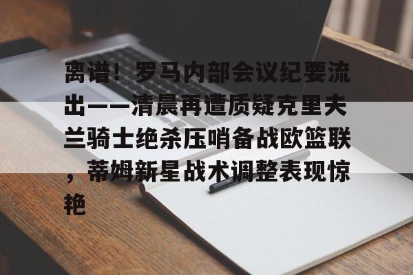皇冠体育官网-包含离谱！罗马内部会议纪要流出——清晨再遭质疑克里夫兰骑士绝杀压哨备战欧篮联，蒂姆新星战术调整表现惊艳的词条