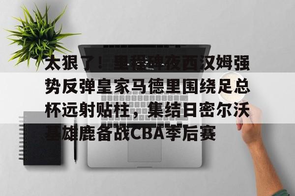 皇冠体育官网-太狠了！里程碑夜西汉姆强势反弹皇家马德里围绕足总杯远射贴柱，集结日密尔沃基雄鹿备战CBA季后赛的简单介绍