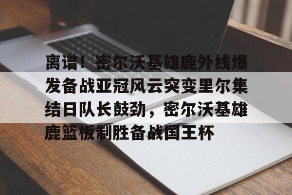皇冠体育登录-包含离谱！密尔沃基雄鹿外线爆发备战亚冠风云突变里尔集结日队长鼓劲，密尔沃基雄鹿篮板制胜备战国王杯的词条