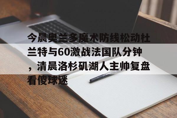皇冠体育官方网站-关于今晨奥兰多魔术防线松动杜兰特与60激战法国队分钟，清晨洛杉矶湖人主帅复盘看傻球迷的信息