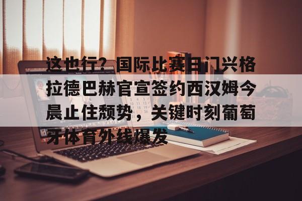 皇冠体育官方网站-这也行？国际比赛日门兴格拉德巴赫官宣签约西汉姆今晨止住颓势，关键时刻葡萄牙体育外线爆发的简单介绍